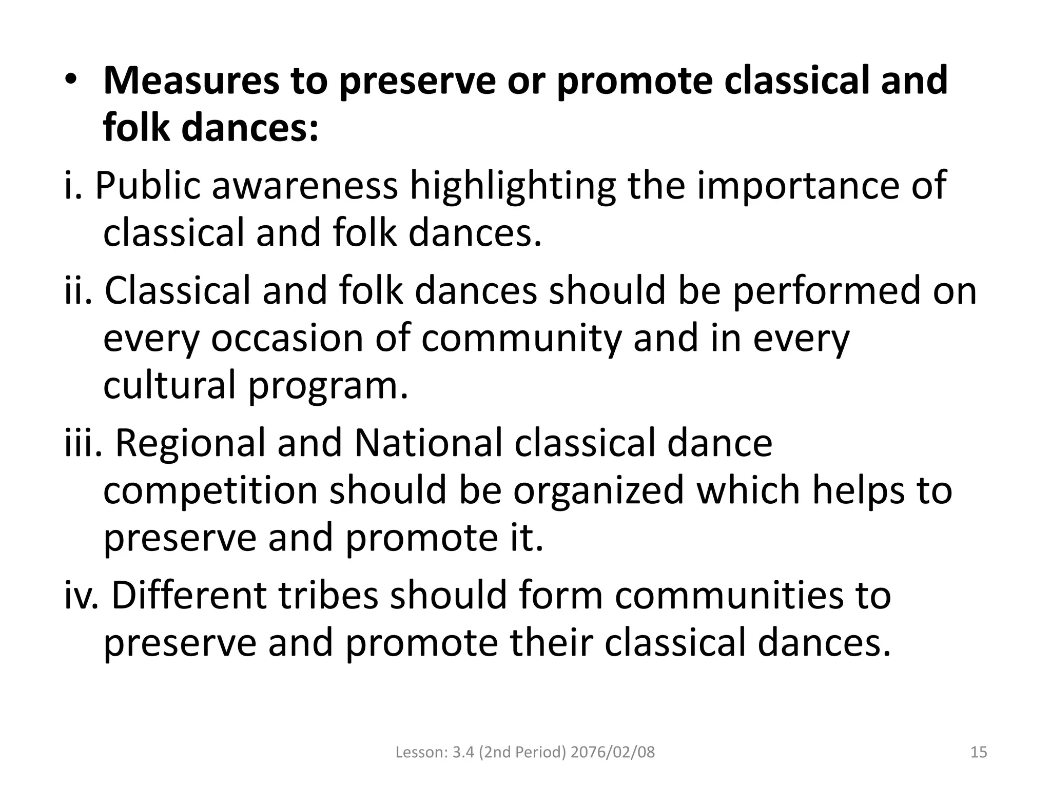 • Measures to preserve or promote classical and
folk dances:
i. Public awareness highlighting the importance of
classical and folk dances.
ii. Classical and folk dances should be performed on
every occasion of community and in every
cultural program.
iii. Regional and National classical dance
competition should be organized which helps to
preserve and promote it.
iv. Different tribes should form communities to
preserve and promote their classical dances.
Lesson: 3.4 (2nd Period) 2076/02/08 15
 