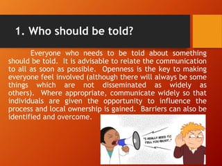 1. Who should be told?
Everyone who needs to be told about something
should be told. It is advisable to relate the communication
to all as soon as possible. Openness is the key to making
everyone feel involved (although there will always be some
things which are not disseminated as widely as
others). Where appropriate, communicate widely so that
individuals are given the opportunity to influence the
process and local ownership is gained. Barriers can also be
identified and overcome.
 