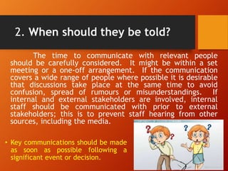 2. When should they be told?
The time to communicate with relevant people
should be carefully considered. It might be within a set
meeting or a one-off arrangement. If the communication
covers a wide range of people where possible it is desirable
that discussions take place at the same time to avoid
confusion, spread of rumours or misunderstandings. If
internal and external stakeholders are involved, internal
staff should be communicated with prior to external
stakeholders; this is to prevent staff hearing from other
sources, including the media.
• Key communications should be made
as soon as possible following a
significant event or decision.
 