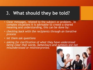 3. What should they be told?
• Clear messages, related to the subject or problem. In
complex situations it is advisable to create a shared
meaning and understanding, this can be done by:
• checking back with the recipients through an iterative
process
• let them ask questions
• asking for clarification of what they have understood
being clear that words, behaviours and symbols are not
misunderstood or misinterpreted.
 