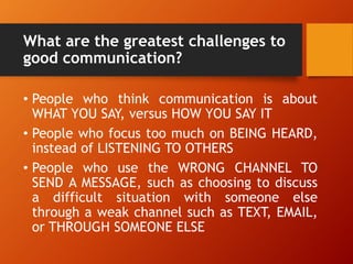 What are the greatest challenges to
good communication?
• People who think communication is about
WHAT YOU SAY, versus HOW YOU SAY IT
• People who focus too much on BEING HEARD,
instead of LISTENING TO OTHERS
• People who use the WRONG CHANNEL TO
SEND A MESSAGE, such as choosing to discuss
a difficult situation with someone else
through a weak channel such as TEXT, EMAIL,
or THROUGH SOMEONE ELSE
 