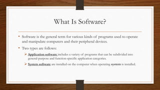 What Is Software?
• Software is the general term for various kinds of programs used to operate
and manipulate computers and their peripheral devices.
• Two types are follows:
 Application software includes a variety of programs that can be subdivided into
general-purpose and function-specific application categories.
 System software are installed on the computer when operating system is installed.
 