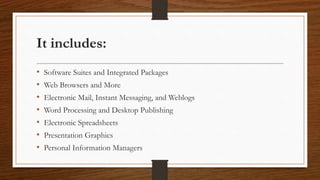 It includes:
• Software Suites and Integrated Packages
• Web Browsers and More
• Electronic Mail, Instant Messaging, and Weblogs
• Word Processing and Desktop Publishing
• Electronic Spreadsheets
• Presentation Graphics
• Personal Information Managers
 
