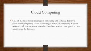 Cloud Computing
• One of the most recent advances in computing and software delivery is
called cloud computing. Cloud computing is a style of computing in which
software and, in some cases, virtualized hardware resources are provided as a
service over the Internet.
 