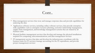 Cont..
• Data management services that store and manage corporate data and provide capabilities for
analyzing the data
• Application software services, including online software services, that provide enterprise-
wide capabilities such as enterprise resource planning, customer relationship management,
supply chain management, and knowledge management systems that are shared by all
business units
• Physical facilities management services that develop and manage the physical installations
required for computing, telecommunications, and data management services
• IT management services that plan and develop the infrastructure, coordinate with the
business units for IT services, manage accounting for the IT expenditure, and provide
project management services
 