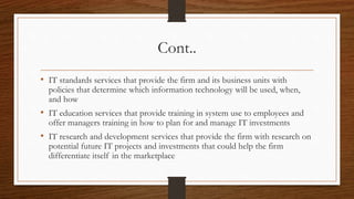 Cont..
• IT standards services that provide the firm and its business units with
policies that determine which information technology will be used, when,
and how
• IT education services that provide training in system use to employees and
offer managers training in how to plan for and manage IT investments
• IT research and development services that provide the firm with research on
potential future IT projects and investments that could help the firm
differentiate itself in the marketplace
 