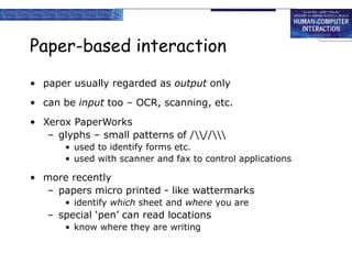 Paper-based interaction
• paper usually regarded as output only
• can be input too – OCR, scanning, etc.
• Xerox PaperWorks
– glyphs – small patterns of ///
• used to identify forms etc.
• used with scanner and fax to control applications
• more recently
– papers micro printed - like wattermarks
• identify which sheet and where you are
– special ‘pen’ can read locations
• know where they are writing
 
