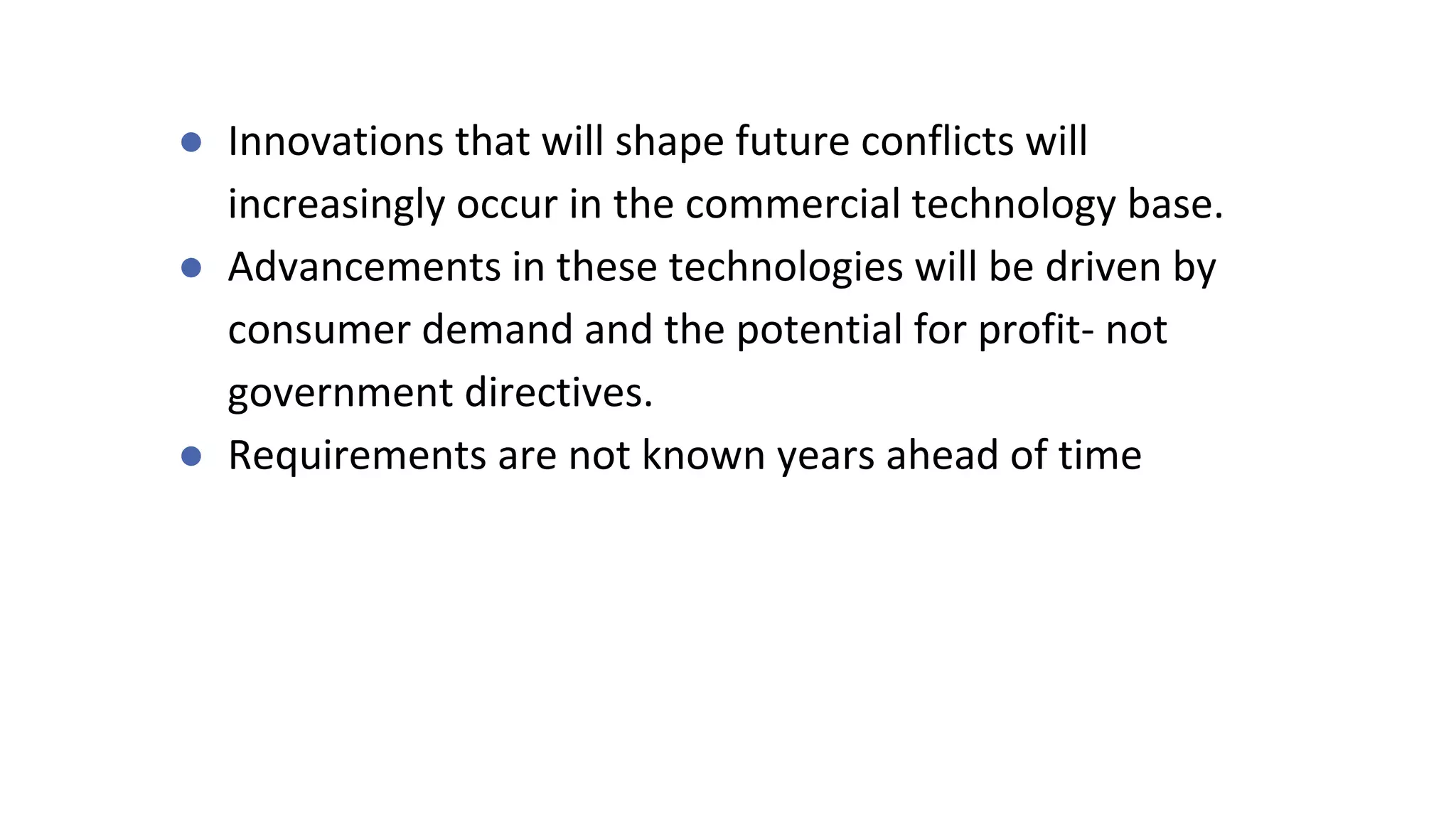 ● Innovations that will shape future conflicts will
increasingly occur in the commercial technology base.
● Advancements in these technologies will be driven by
consumer demand and the potential for profit- not
government directives.
● Requirements are not known years ahead of time
 