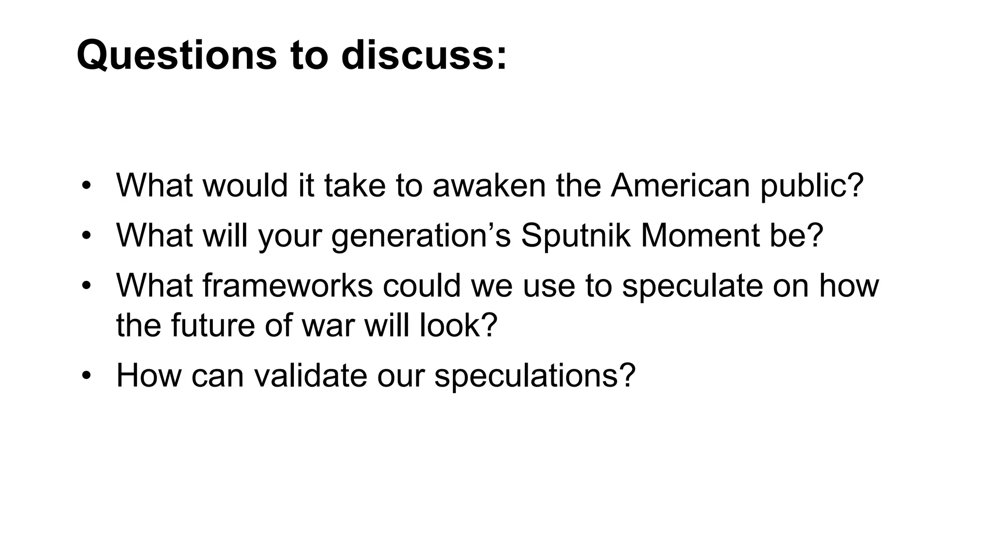 Questions to discuss:
• What would it take to awaken the American public?
• What will your generation’s Sputnik Moment be?
• What frameworks could we use to speculate on how
the future of war will look?
• How can validate our speculations?
 