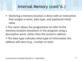 An Introduction to Programming with C++, Eight Edition
• Declaring a memory location is done with an instruction
that assigns a name, data type, and (optional) initial
value
• The name allows the programmer to refer to the
memory location elsewhere in the program using a
descriptive word, rather than the numeric address
• The data type indicates what type of information the
address will store (e.g., number or text)
Internal Memory (cont’d.)
5
 