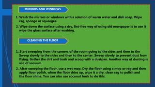 1. Wash the mirrors or windows with a solution of warm water and dish soap. Wipe
rag, sponge or squeegee.
2. Wipe down the surface using a dry, lint-free way of using old newspaper is to use it
wipe the glass surface after washing.
1. Start sweeping from the corners of the room going to the sides and then to the
Sweep slowly to the sides and then to the center. Sweep slowly to prevent dust from
flying. Gather the dirt and trash and scoop with a dustpan. Another way of dusting is
use of vacuum.
2. After sweeping the floor, use a wet mop. Dry the floor using a mop or rag and then
apply floor polish, when the floor dries up, wipe it a dry, clean rag to polish and
the floor shine. You can also use coconut husk to do this.
MIRRORS AND WINDOWS
CLEANING THE FLOOR
 