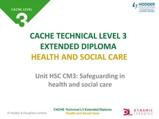 CACHE Technical L3 Extended Diploma
Health and Social Care
© Hodder & Stoughton Limited
CACHE TECHNICAL LEVEL 3
EXTENDED DIPLOMA
HEALTH AND SOCIAL CARE
Unit HSC CM3: Safeguarding in
health and social care
 