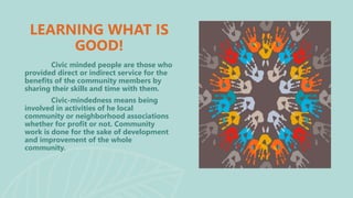 LEARNING WHAT IS
GOOD!
Civic minded people are those who
provided direct or indirect service for the
benefits of the community members by
sharing their skills and time with them.
Civic-mindedness means being
involved in activities of he local
community or neighborhood associations
whether for profit or not. Community
work is done for the sake of development
and improvement of the whole
community.
 