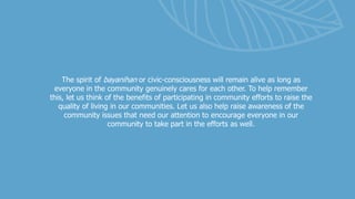 The spirit of bayanihan or civic-consciousness will remain alive as long as
everyone in the community genuinely cares for each other. To help remember
this, let us think of the benefits of participating in community efforts to raise the
quality of living in our communities. Let us also help raise awareness of the
community issues that need our attention to encourage everyone in our
community to take part in the efforts as well.
 