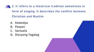 2. It refers to a theatrical tradition sometimes in
form of singing. It describes the conflict between
Christian and Muslim.
A. Komedya
B. Pasyon
C. Sarsuela
D. Diaryong Tagalog
 