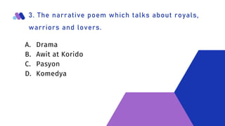 3. The narrative poem which talks about royals,
warriors and lovers.
A. Drama
B. Awit at Korido
C. Pasyon
D. Komedya
 