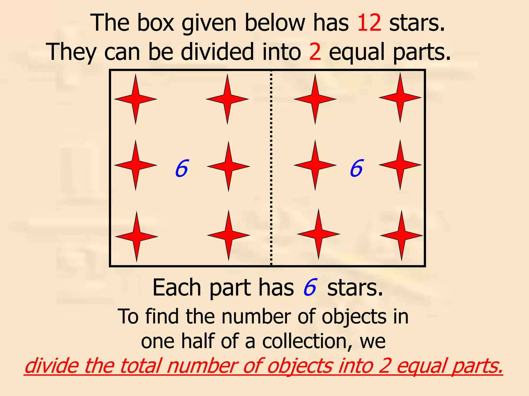 The box given below has 12 stars.
They can be divided into 2 equal parts.
Each part has 6 stars.
6 6
To find the number of objects in
one half of a collection, we
divide the total number of objects into 2 equal parts.
 