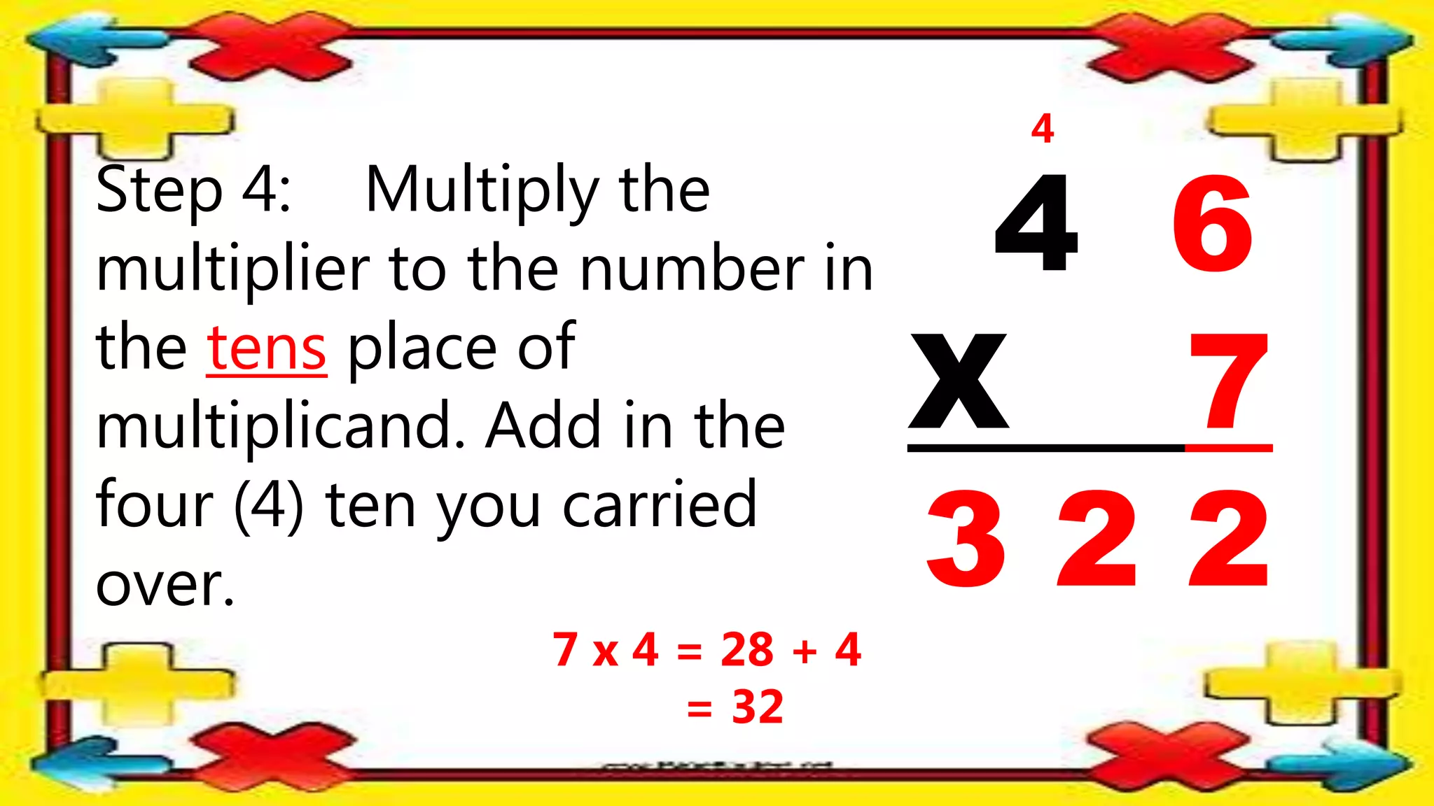 Step 4: Multiply the
multiplier to the number in
the tens place of
multiplicand. Add in the
four (4) ten you carried
over.
4 6
X 7
3 2 2
4
7 x 4 = 28 + 4
= 32
 