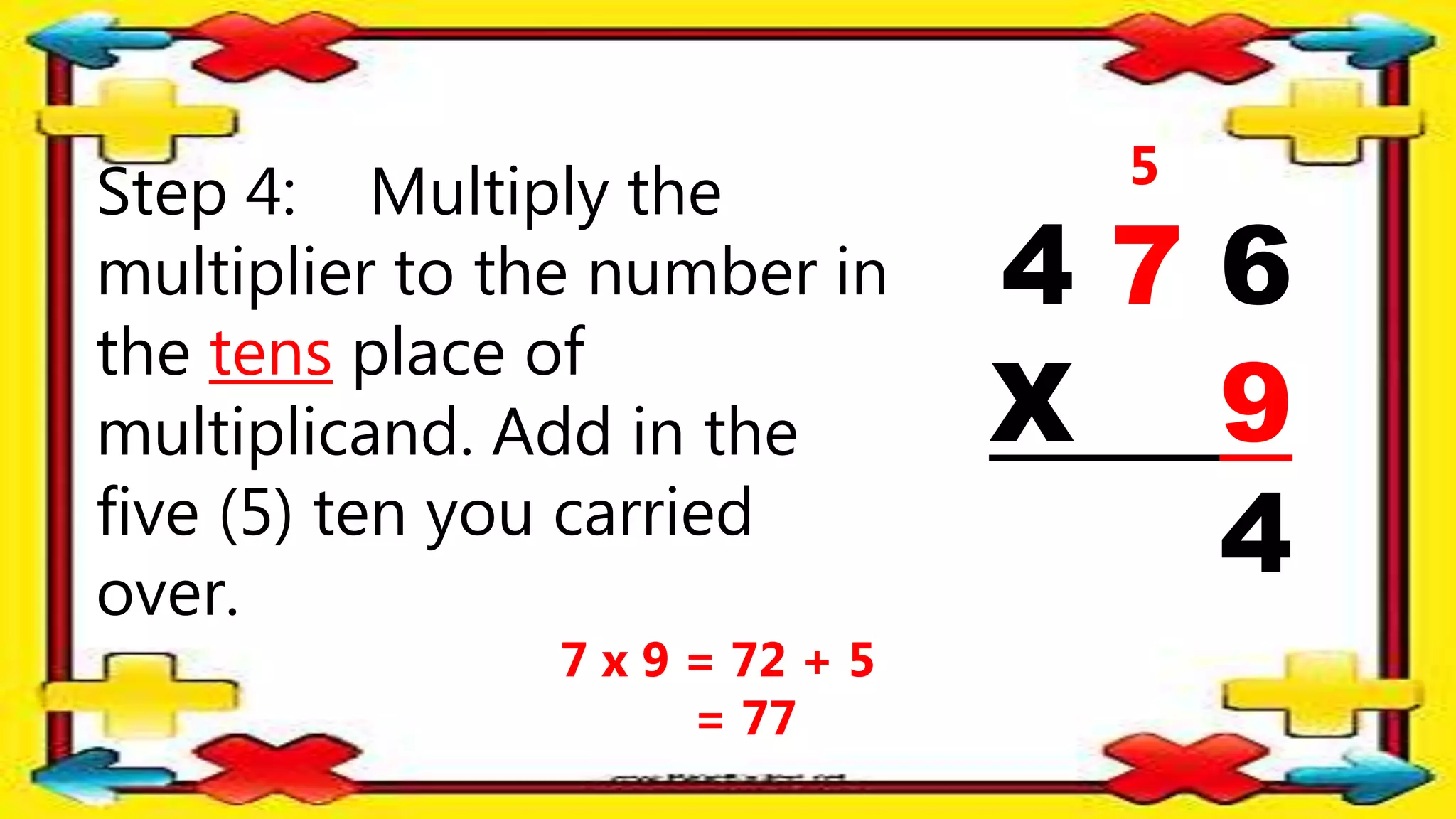 Step 4: Multiply the
multiplier to the number in
the tens place of
multiplicand. Add in the
five (5) ten you carried
over.
4 7 6
X 9
4
5
7 x 9 = 72 + 5
= 77
 