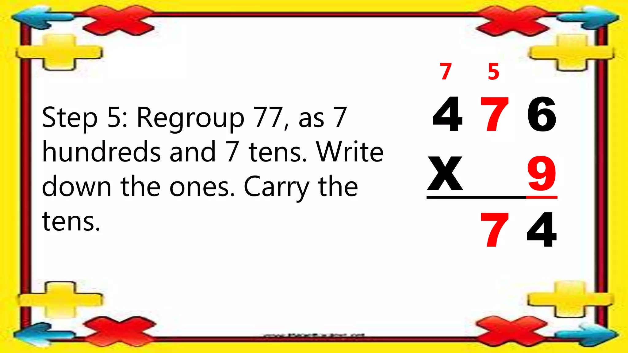 Step 5: Regroup 77, as 7
hundreds and 7 tens. Write
down the ones. Carry the
tens.
4 7 6
X 9
7 4
5
7
 