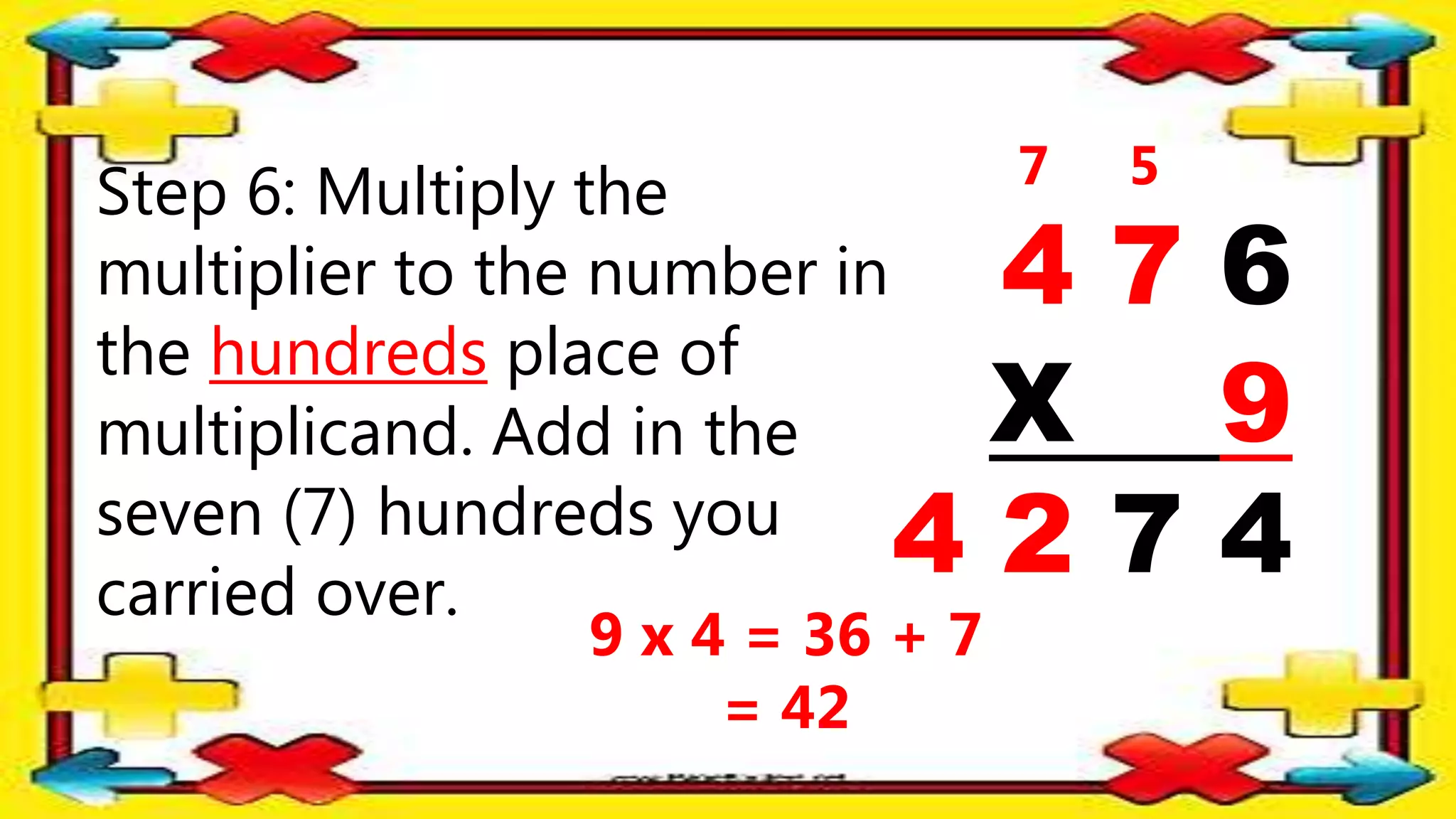 Step 6: Multiply the
multiplier to the number in
the hundreds place of
multiplicand. Add in the
seven (7) hundreds you
carried over.
4 7 6
X 9
4 2 7 4
5
7
9 x 4 = 36 + 7
= 42
 