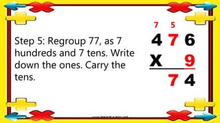 Step 5: Regroup 77, as 7
hundreds and 7 tens. Write
down the ones. Carry the
tens.
4 7 6
X 9
7 4
5
7