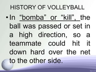 HISTORY OF VOLLEYBALL
•In “bomba” or “kill”, the
ball was passed or set in
a high direction, so a
teammate could hit it
down hard over the net
to the other side.
 