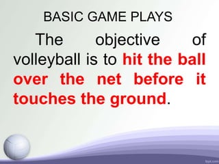 BASIC GAME PLAYS
The objective of
volleyball is to hit the ball
over the net before it
touches the ground.
 