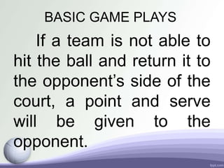 BASIC GAME PLAYS
If a team is not able to
hit the ball and return it to
the opponent’s side of the
court, a point and serve
will be given to the
opponent.
 
