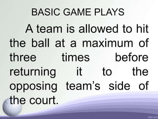 BASIC GAME PLAYS
A team is allowed to hit
the ball at a maximum of
three times before
returning it to the
opposing team’s side of
the court.
 