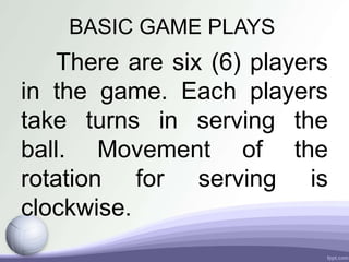 BASIC GAME PLAYS
There are six (6) players
in the game. Each players
take turns in serving the
ball. Movement of the
rotation for serving is
clockwise.
 