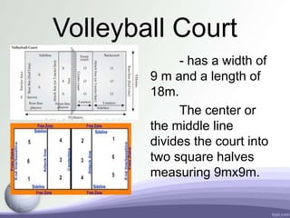 Volleyball Court
- has a width of
9 m and a length of
18m.
The center or
the middle line
divides the court into
two square halves
measuring 9mx9m.
 