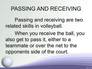 PASSING AND RECEIVING
Passing and receiving are two
related skills in volleyball.
When you receive the ball, you
also get to pass it, either to a
teammate or over the net to the
opponents side of the court.
 