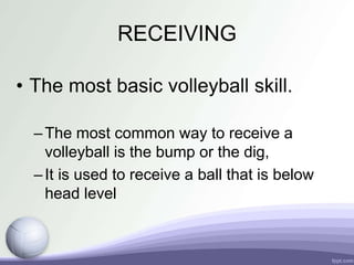 RECEIVING
• The most basic volleyball skill.
–The most common way to receive a
volleyball is the bump or the dig,
–It is used to receive a ball that is below
head level
 