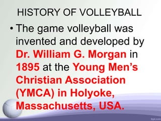 HISTORY OF VOLLEYBALL
• The game volleyball was
invented and developed by
Dr. William G. Morgan in
1895 at the Young Men’s
Christian Association
(YMCA) in Holyoke,
Massachusetts, USA.
 