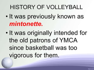 HISTORY OF VOLLEYBALL
• It was previously known as
mintonette.
• It was originally intended for
the old patrons of YMCA
since basketball was too
vigorous for them.
 
