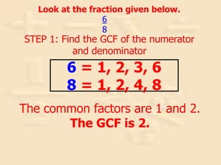 Look at the fraction given below.
STEP 1: Find the GCF of the numerator
and denominator
6
8
The common factors are 1 and 2.
The GCF is 2.
6 = 1, 2, 3, 6
8 = 1, 2, 4, 8
 