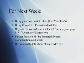 For Next Week:
 Bring your notebook to class (like Miss Lin’s)
 Bring Completed Photo Card to Class.
 Buy a textbook and read the Unit 2 Summary on page
S-3 - Vocabulary/Expressions
 Partner Practice #1- Be Prepared for new
pronunciation next week.
 Be prepared to talk about “Career Moves”:
 