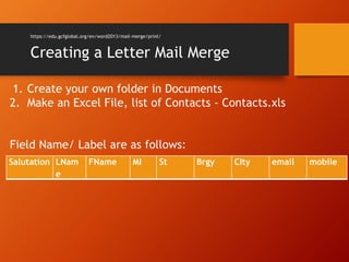 https://edu.gcfglobal.org/en/word2013/mail-merge/print/
Creating a Letter Mail Merge
Salutation LNam
e
FName MI St Brgy CIty email mobile
1. Create your own folder in Documents
2. Make an Excel File, list of Contacts - Contacts.xls
Field Name/ Label are as follows:
 