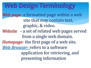 Web page- a formatted page within a web
site that may contain text,
graphic, & video.
Website - a set of related web pages served
from a single web domain.
Homepage- the first page of a web site.
Web Browser- refers to a software
application for retrieving, and
presenting information
Web Design Terminology
 