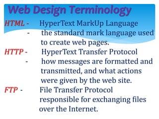 Web Design Terminology
HTML - HyperText MarkUp Language
- the standard mark language used
to create web pages.
HTTP - HyperText Transfer Protocol
- how messages are formatted and
transmitted, and what actions
were given by the web site.
FTP - File Transfer Protocol
responsible for exchanging files
over the Internet.
 