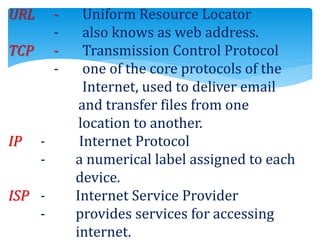 URL - Uniform Resource Locator
- also knows as web address.
TCP - Transmission Control Protocol
- one of the core protocols of the
Internet, used to deliver email
and transfer files from one
location to another.
IP - Internet Protocol
- a numerical label assigned to each
device.
ISP - Internet Service Provider
- provides services for accessing
internet.
 