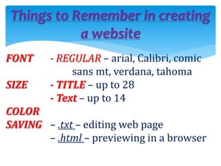 Things to Remember in creating
a website
FONT - REGULAR – arial, Calibri, comic
sans mt, verdana, tahoma
SIZE - TITLE – up to 28
- Text – up to 14
COLOR
SAVING – .txt – editing web page
– .html – previewing in a browser
 