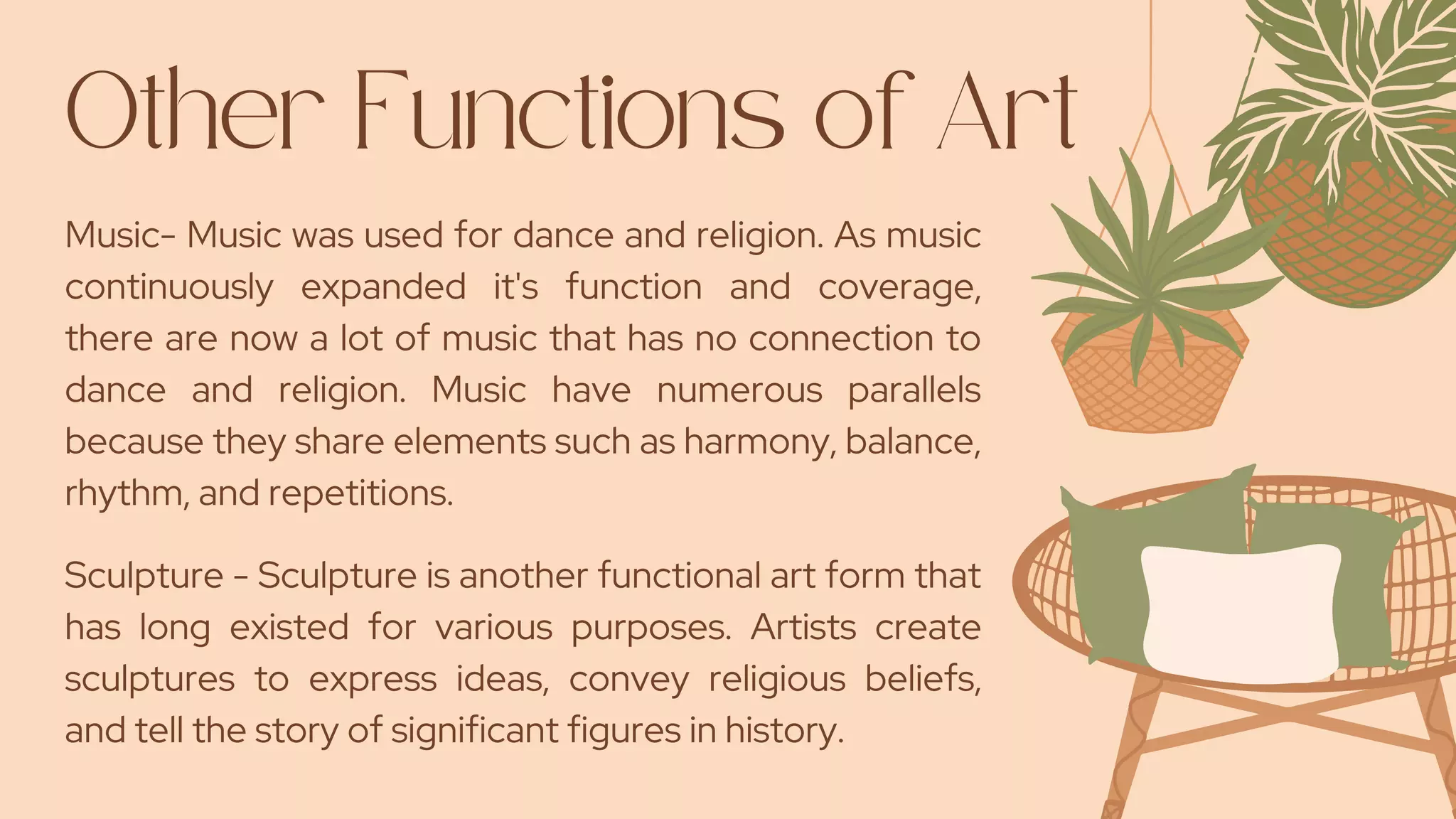 Other Functions of Art
Music- Music was used for dance and religion. As music
continuously expanded it's function and coverage,
there are now a lot of music that has no connection to
dance and religion. Music have numerous parallels
because they share elements such as harmony, balance,
rhythm, and repetitions.
Sculpture - Sculpture is another functional art form that
has long existed for various purposes. Artists create
sculptures to express ideas, convey religious beliefs,
and tell the story of significant figures in history.
 