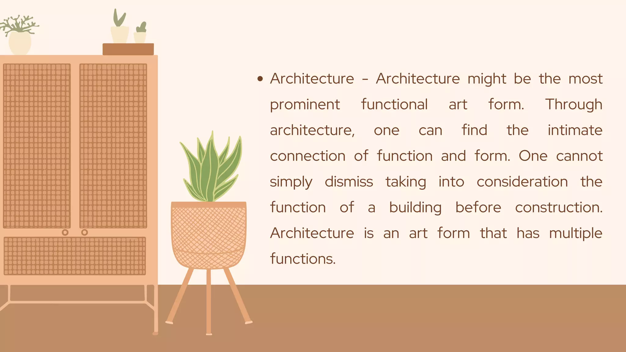 Architecture - Architecture might be the most
prominent functional art form. Through
architecture, one can find the intimate
connection of function and form. One cannot
simply dismiss taking into consideration the
function of a building before construction.
Architecture is an art form that has multiple
functions.
 