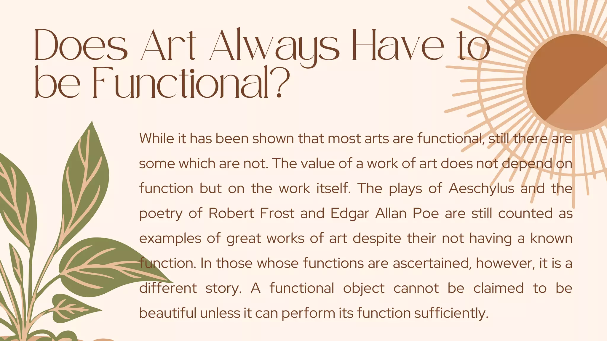Does Art Always Have to
be Functional?
While it has been shown that most arts are functional, still there are
some which are not. The value of a work of art does not depend on
function but on the work itself. The plays of Aeschylus and the
poetry of Robert Frost and Edgar Allan Poe are still counted as
examples of great works of art despite their not having a known
function. In those whose functions are ascertained, however, it is a
different story. A functional object cannot be claimed to be
beautiful unless it can perform its function sufficiently.
 