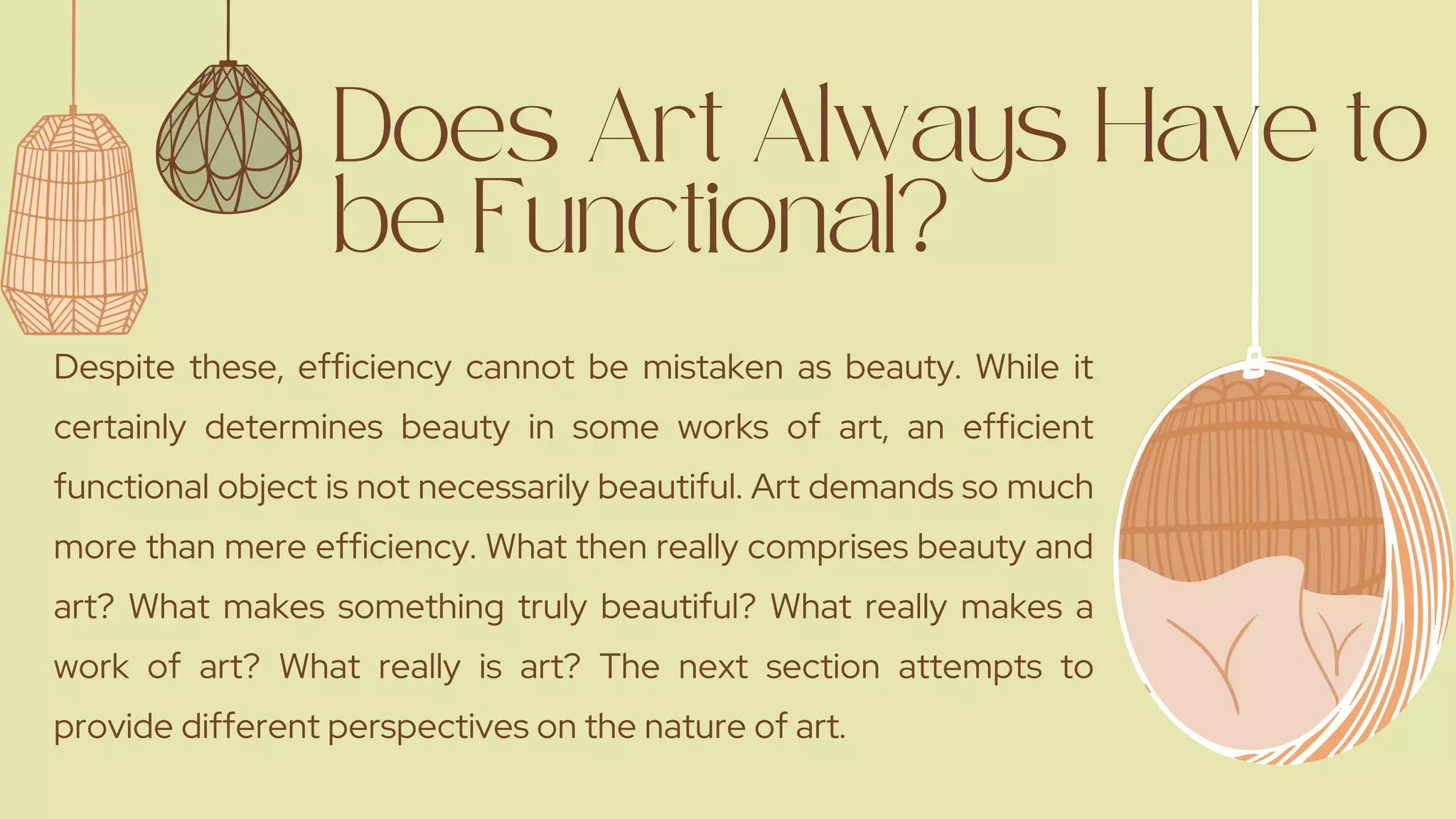 Does Art Always Have to
be Functional?
Despite these, efficiency cannot be mistaken as beauty. While it
certainly determines beauty in some works of art, an efficient
functional object is not necessarily beautiful. Art demands so much
more than mere efficiency. What then really comprises beauty and
art? What makes something truly beautiful? What really makes a
work of art? What really is art? The next section attempts to
provide different perspectives on the nature of art.
 