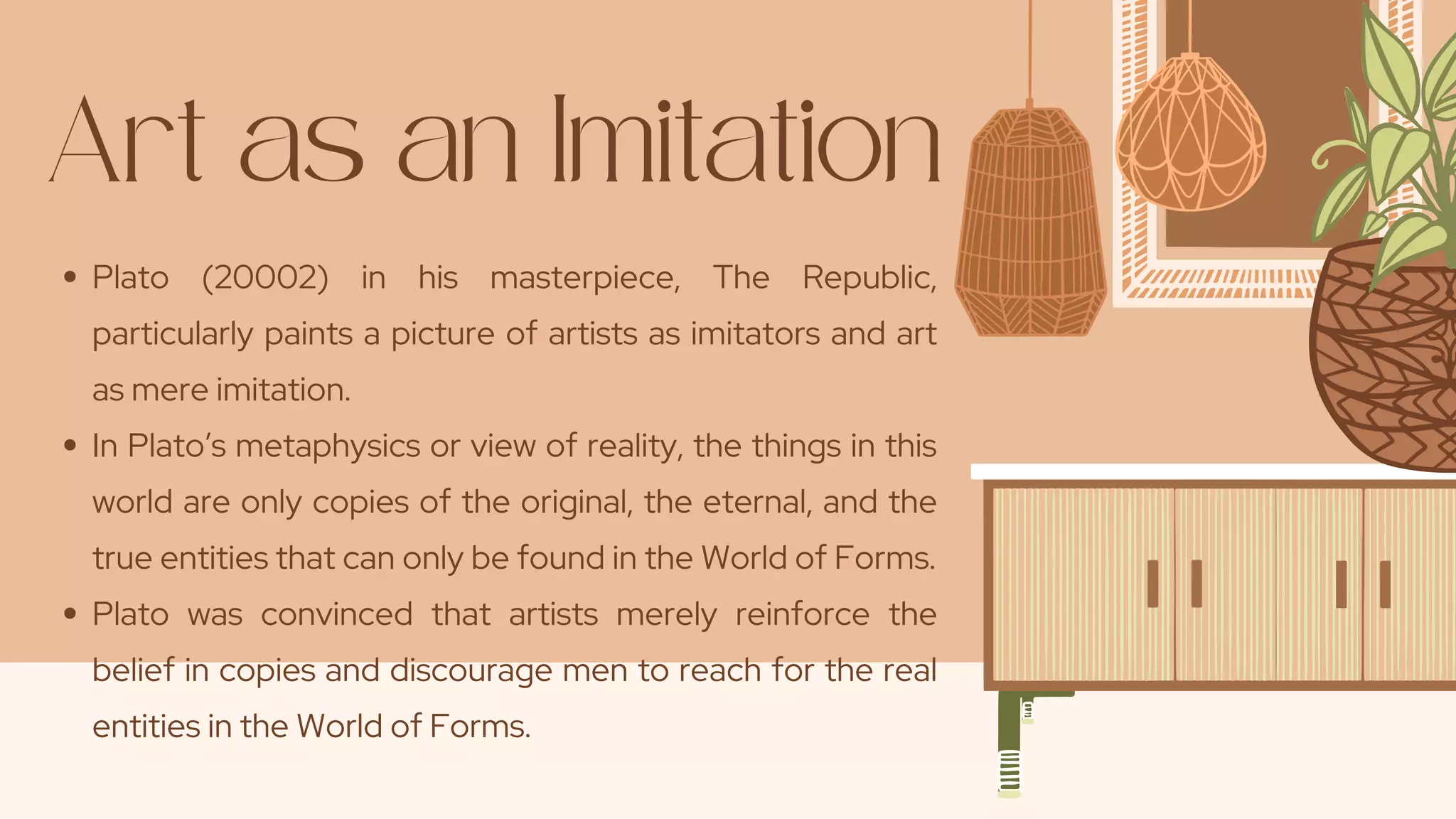 Art as an Imitation
Plato (20002) in his masterpiece, The Republic,
particularly paints a picture of artists as imitators and art
as mere imitation.
In Plato’s metaphysics or view of reality, the things in this
world are only copies of the original, the eternal, and the
true entities that can only be found in the World of Forms.
Plato was convinced that artists merely reinforce the
belief in copies and discourage men to reach for the real
entities in the World of Forms.
 