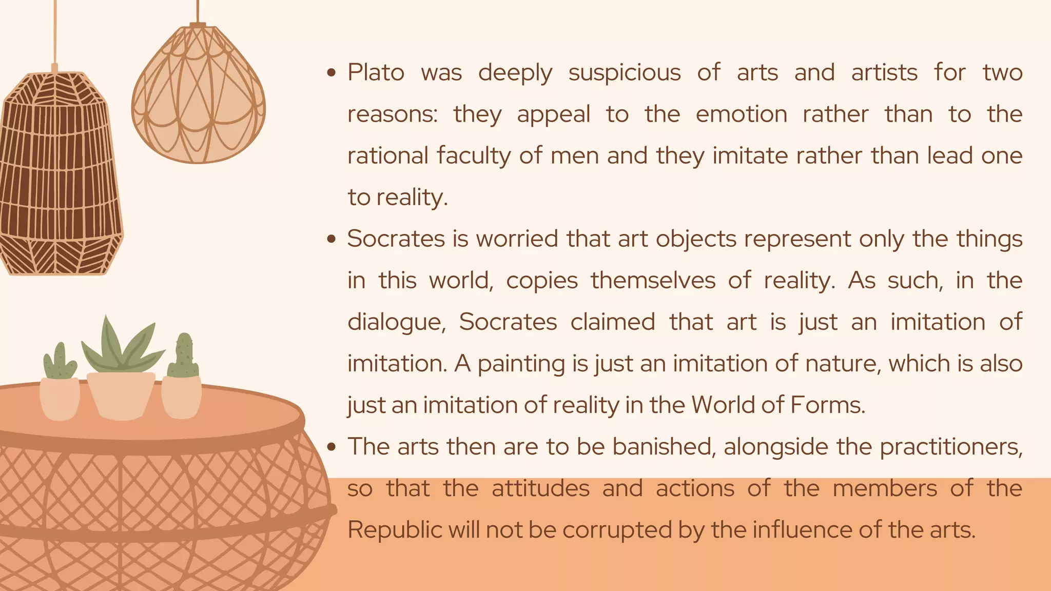 Plato was deeply suspicious of arts and artists for two
reasons: they appeal to the emotion rather than to the
rational faculty of men and they imitate rather than lead one
to reality.
Socrates is worried that art objects represent only the things
in this world, copies themselves of reality. As such, in the
dialogue, Socrates claimed that art is just an imitation of
imitation. A painting is just an imitation of nature, which is also
just an imitation of reality in the World of Forms.
The arts then are to be banished, alongside the practitioners,
so that the attitudes and actions of the members of the
Republic will not be corrupted by the influence of the arts.
 