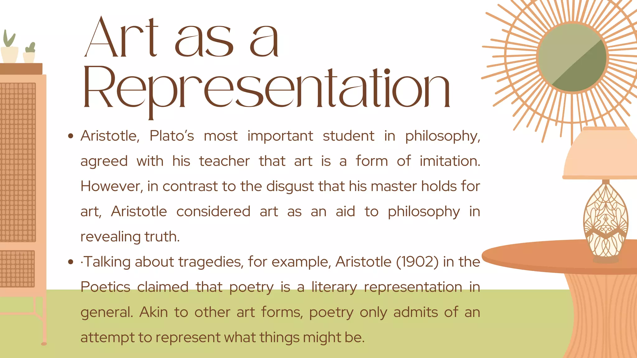 Art as a
Representation
Aristotle, Plato’s most important student in philosophy,
agreed with his teacher that art is a form of imitation.
However, in contrast to the disgust that his master holds for
art, Aristotle considered art as an aid to philosophy in
revealing truth.
·Talking about tragedies, for example, Aristotle (1902) in the
Poetics claimed that poetry is a literary representation in
general. Akin to other art forms, poetry only admits of an
attempt to represent what things might be.
 